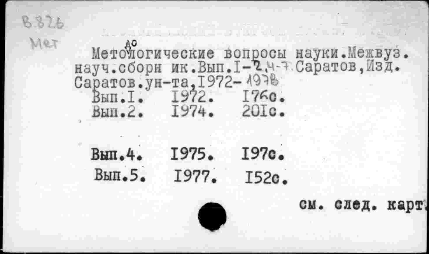 ﻿
Мето^огические вопросы науки.Межвуз. науч.сборы ик.Вып.1-х,ч-ч.Саратов,Изд. Саратов.ун-та,1972-
Вып.1.	1972.	17*0.
Вып.2.	1974.	201с.
Вып.4.	1975.	197с.
Вып.5.	1977.	152с.
см. след, карт